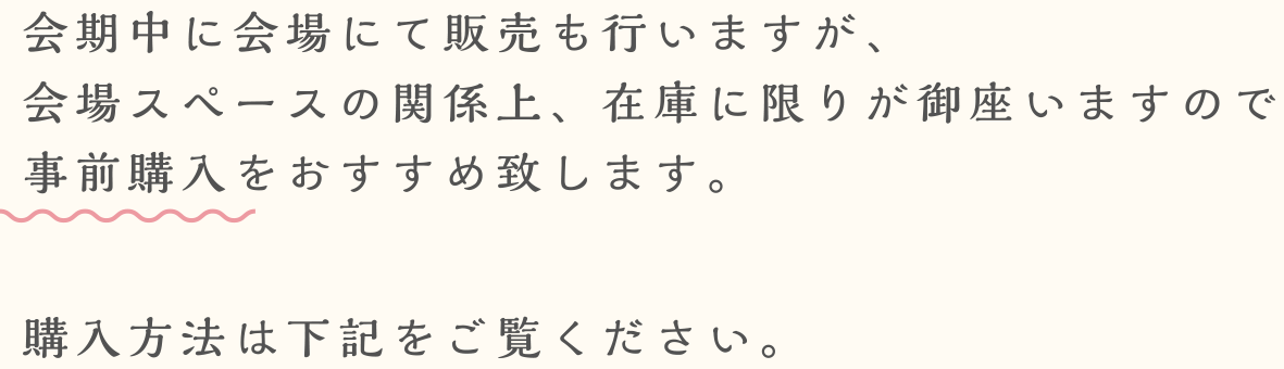 会期中に会場にて販売も行いますが、会場スペースの関係上、在庫に限りが御座いますので事前購入をおすすめ致します。購入方法は下記をご覧ください。